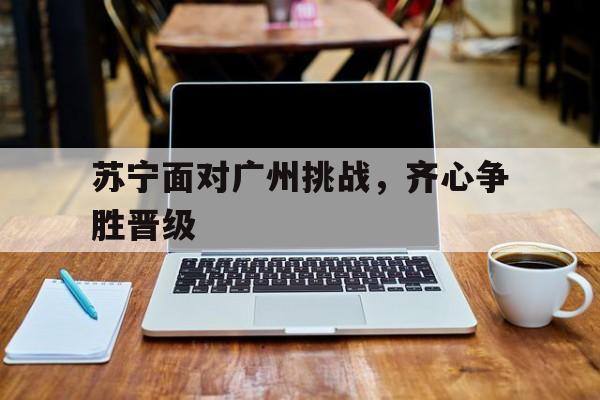 包含苏宁面对广州挑战，齐心争胜晋级的词条