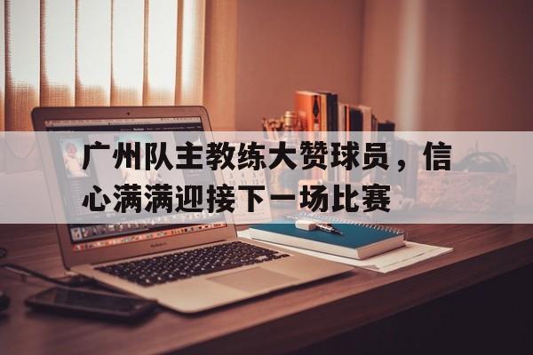 广州队主教练大赞球员，信心满满迎接下一场比赛的简单介绍