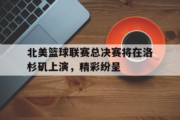 北美篮球联赛总决赛将在洛杉矶上演，精彩纷呈的简单介绍