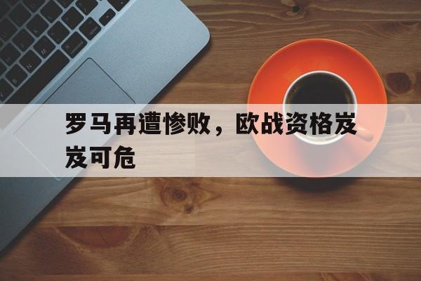 关于罗马再遭惨败，欧战资格岌岌可危的信息