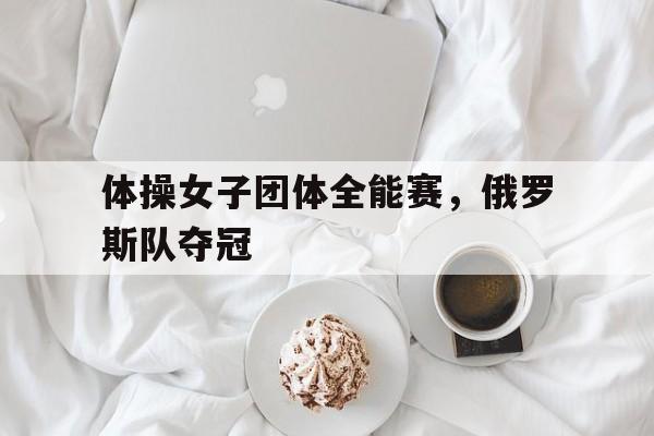 关于体操女子团体全能赛，俄罗斯队夺冠的信息