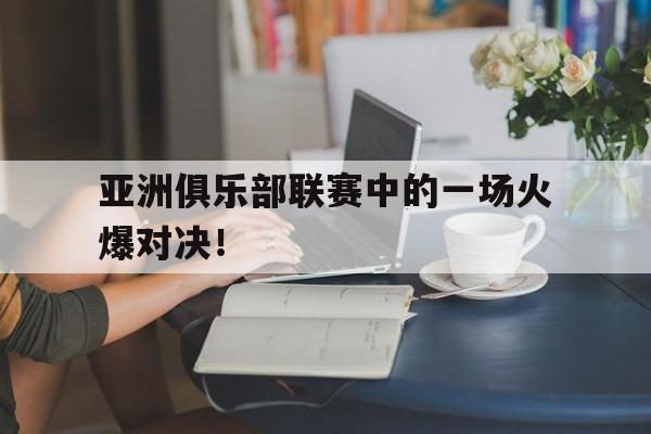 亚洲俱乐部联赛中的一场火爆对决！