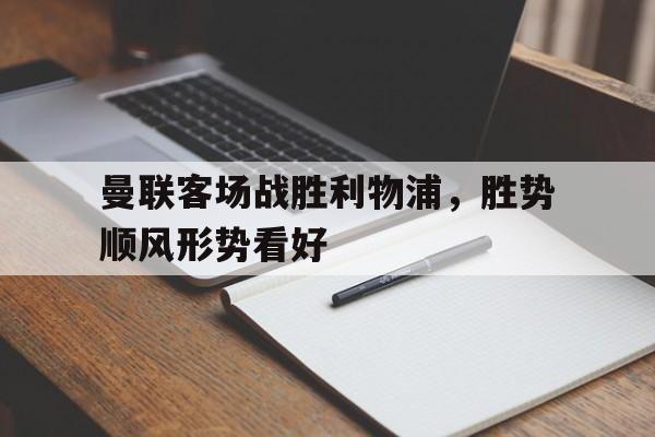 曼联客场战胜利物浦，胜势顺风形势看好的简单介绍