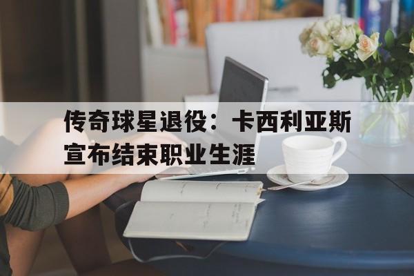 传奇球星退役：卡西利亚斯宣布结束职业生涯的简单介绍