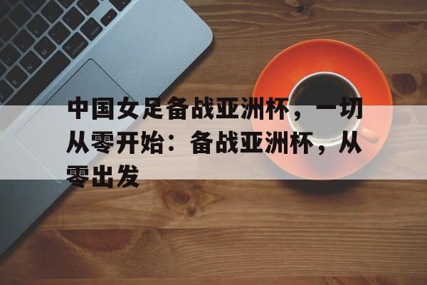 中国女足备战亚洲杯，一切从零开始：备战亚洲杯，从零出发的简单介绍