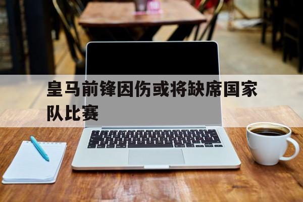 关于皇马前锋因伤或将缺席国家队比赛的信息