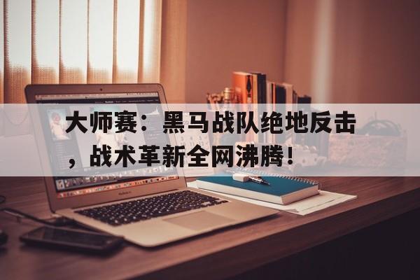 大师赛：黑马战队绝地反击，战术革新全网沸腾！