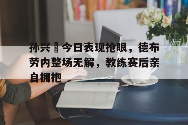 孙兴慜今日表现抢眼，德布劳内整场无解，教练赛后亲自拥抱券商股表现抢眼太平洋5天4板