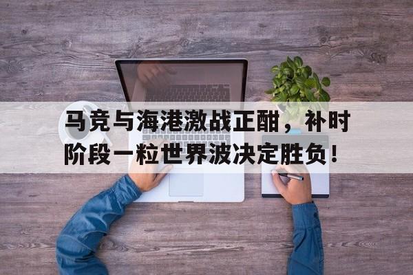 马竞与海港激战正酣，补时阶段一粒世界波决定胜负！