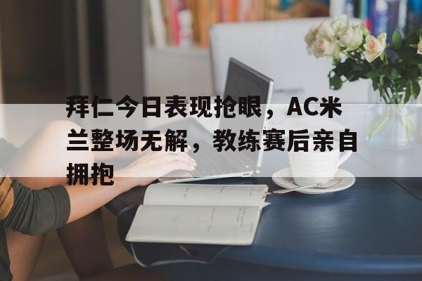 拜仁今日表现抢眼，AC米兰整场无解，教练赛后亲自拥抱拜仁和ac米兰
