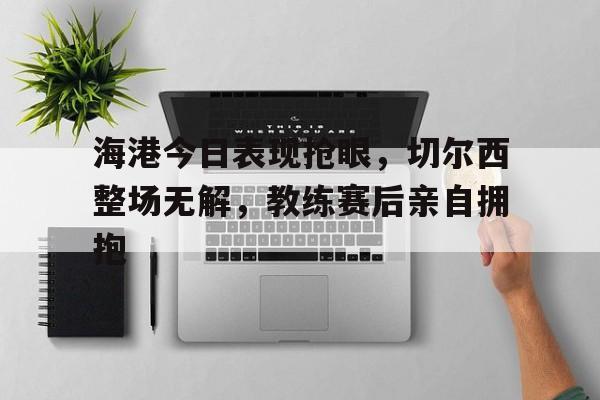 海港今日表现抢眼，切尔西整场无解，教练赛后亲自拥抱
