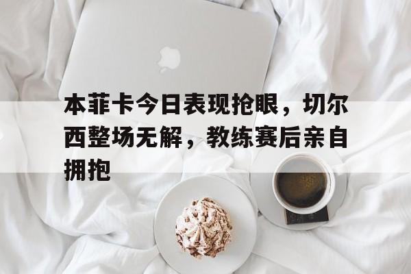 本菲卡今日表现抢眼，切尔西整场无解，教练赛后亲自拥抱本菲卡主帅