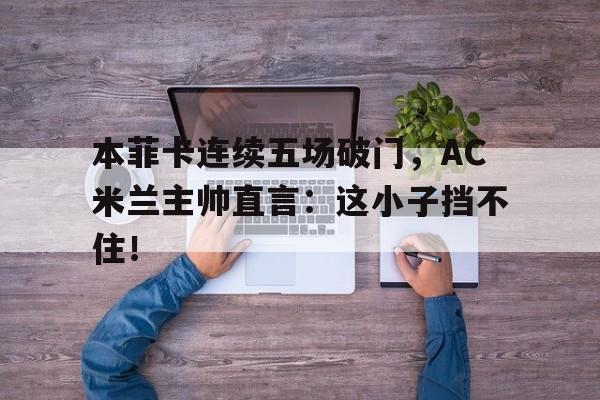 本菲卡连续五场破门，AC米兰主帅直言：这小子挡不住！