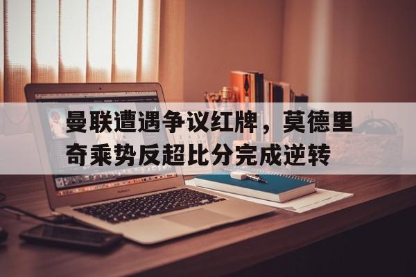 曼联遭遇争议红牌，莫德里奇乘势反超比分完成逆转