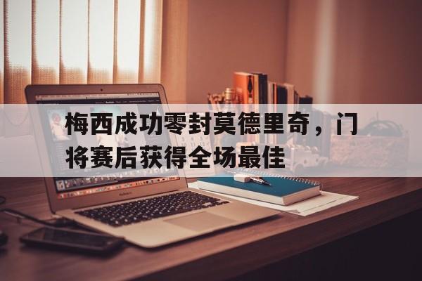 梅西成功零封莫德里奇，门将赛后获得全场最佳梅西成功零封莫德里奇,门将赛后获得全场最佳球员